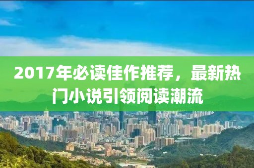 2017年必读佳作推荐，最新热门小说引领阅读潮流