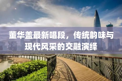 董华盖最新唱段，传统韵味与现代风采的交融演绎