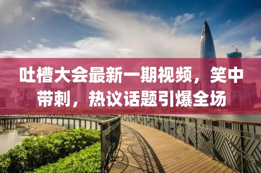 吐槽大会最新一期视频，笑中带刺，热议话题引爆全场