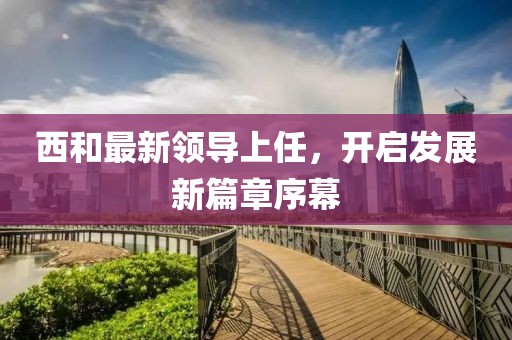 西和最新领导上任，开启发展新篇章序幕