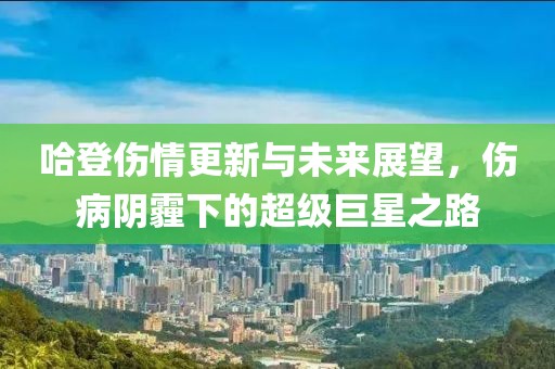 哈登伤情更新与未来展望，伤病阴霾下的超级巨星之路