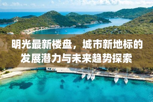 明光最新楼盘，城市新地标的发展潜力与未来趋势探索