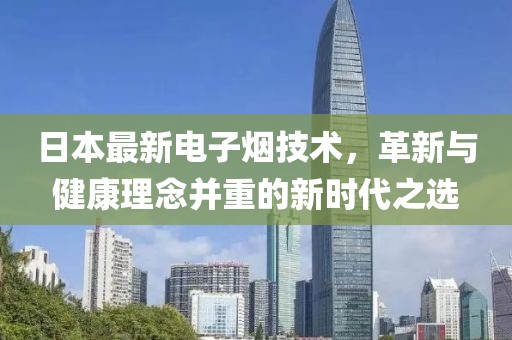 日本最新电子烟技术，革新与健康理念并重的新时代之选