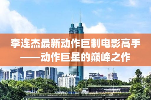 李连杰最新动作巨制电影高手——动作巨星的巅峰之作