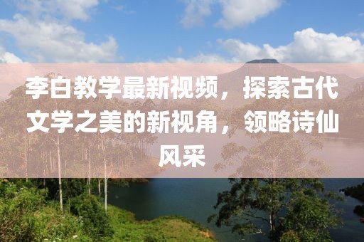 李白教学最新视频，探索古代文学之美的新视角，领略诗仙风采