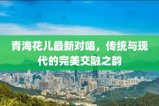 青海花儿最新对唱，传统与现代的完美交融之韵