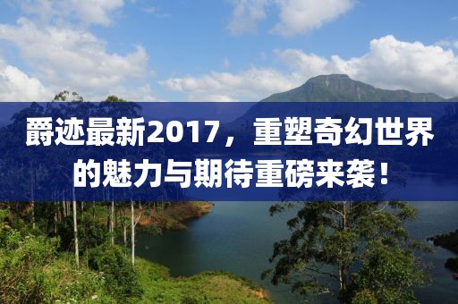 爵迹最新2017，重塑奇幻世界的魅力与期待重磅来袭！
