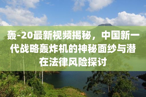 轰-20最新视频揭秘，中国新一代战略轰炸机的神秘面纱与潜在法律风险探讨