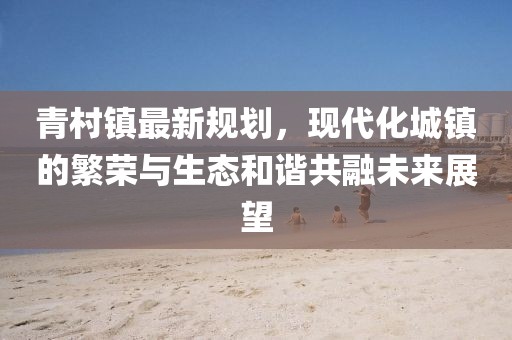 青村镇最新规划，现代化城镇的繁荣与生态和谐共融未来展望