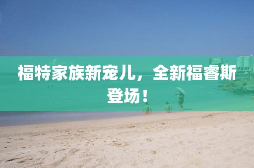 福特家族新宠儿，全新福睿斯登场！