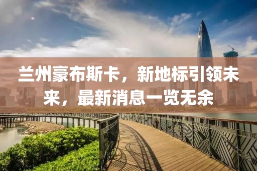 兰州豪布斯卡，新地标引领未来，最新消息一览无余