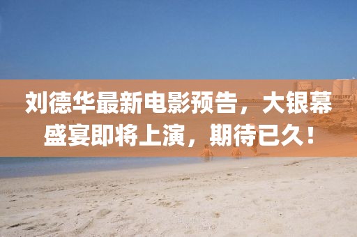 刘德华最新电影预告，大银幕盛宴即将上演，期待已久！