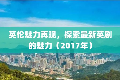 英伦魅力再现，探索最新英剧的魅力（2017年）