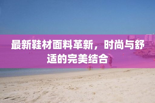 最新鞋材面料革新，时尚与舒适的完美结合
