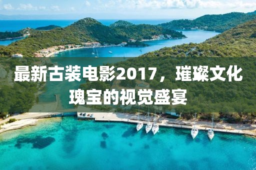 最新古装电影2017，璀璨文化瑰宝的视觉盛宴