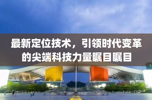最新定位技术，引领时代变革的尖端科技力量瞩目瞩目