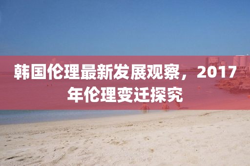 韩国伦理最新发展观察，2017年伦理变迁探究