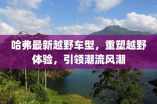 哈弗最新越野车型，重塑越野体验，引领潮流风潮