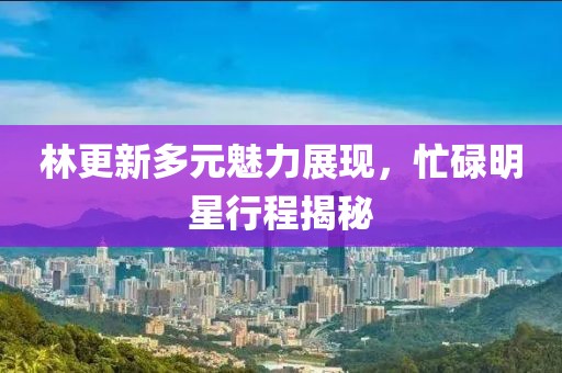 林更新多元魅力展现，忙碌明星行程揭秘