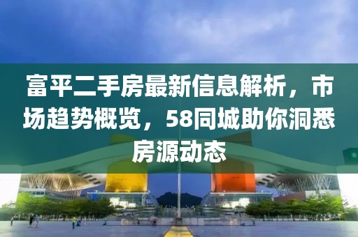 富平二手房最新信息解析，市场趋势概览，58同城助你洞悉房源动态