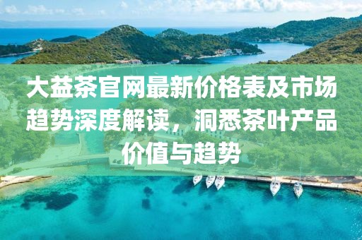大益茶官网最新价格表及市场趋势深度解读，洞悉茶叶产品价值与趋势