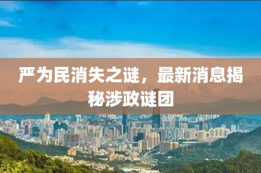 严为民消失之谜，最新消息揭秘涉政谜团