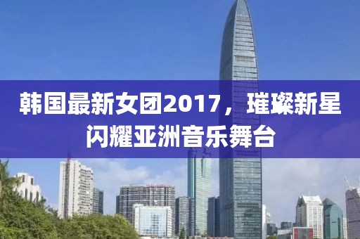 韩国最新女团2017，璀璨新星闪耀亚洲音乐舞台