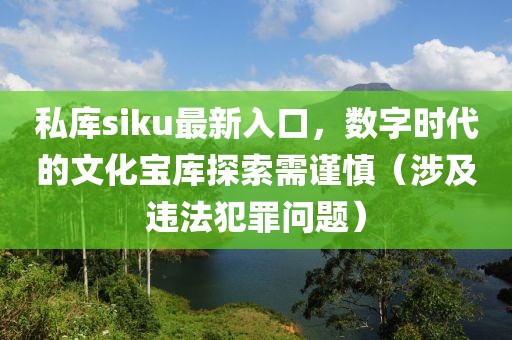 私库siku最新入口，数字时代的文化宝库探索需谨慎（涉及违法犯罪问题）