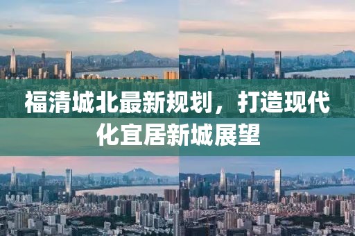 福清城北最新规划，打造现代化宜居新城展望