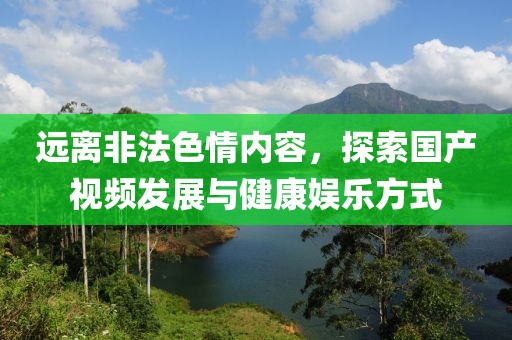 远离非法色情内容，探索国产视频发展与健康娱乐方式