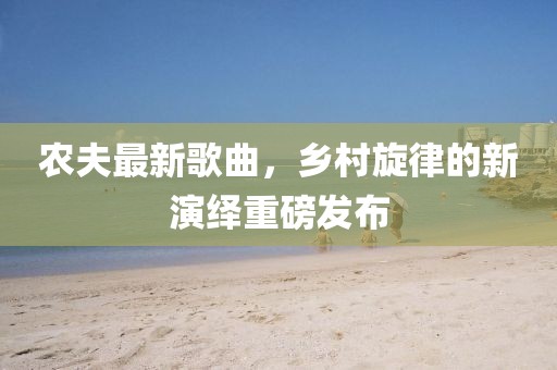 农夫最新歌曲，乡村旋律的新演绎重磅发布