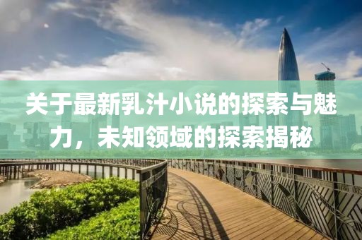 关于最新乳汁小说的探索与魅力，未知领域的探索揭秘
