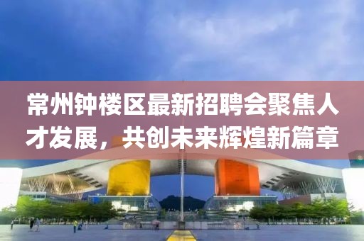 常州钟楼区最新招聘会聚焦人才发展，共创未来辉煌新篇章