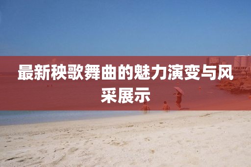 最新秧歌舞曲的魅力演变与风采展示