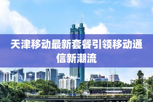 天津移动最新套餐引领移动通信新潮流
