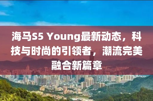 海马S5 Young最新动态，科技与时尚的引领者，潮流完美融合新篇章