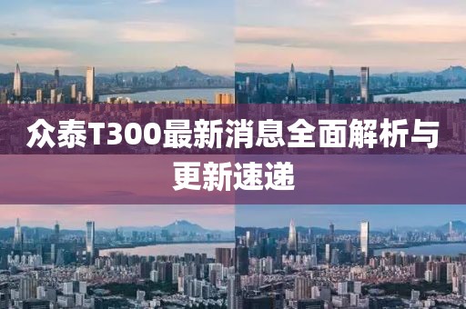 众泰T300最新消息全面解析与更新速递