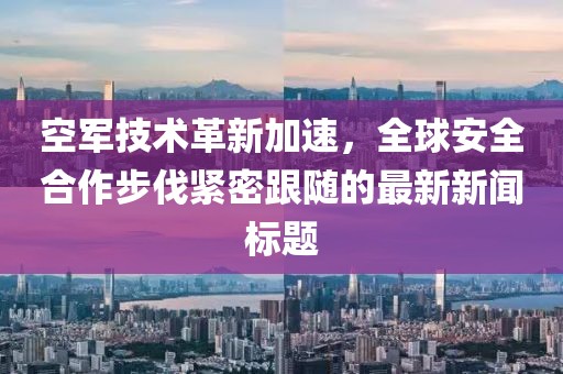 空军技术革新加速，全球安全合作步伐紧密跟随的最新新闻标题