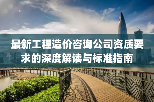 最新工程造价咨询公司资质要求的深度解读与标准指南