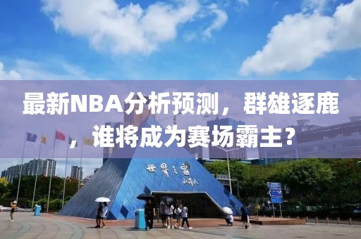 最新NBA分析预测，群雄逐鹿，谁将成为赛场霸主？