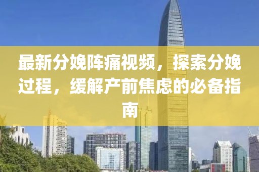 最新分娩阵痛视频，探索分娩过程，缓解产前焦虑的必备指南