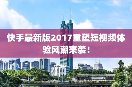 快手最新版2017重塑短视频体验风潮来袭！