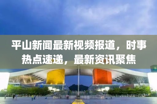 平山新闻最新视频报道，时事热点速递，最新资讯聚焦
