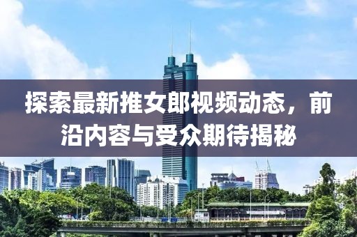 探索最新推女郎视频动态，前沿内容与受众期待揭秘