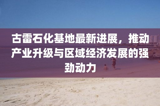 古雷石化基地最新进展，推动产业升级与区域经济发展的强劲动力