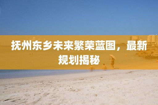 抚州东乡未来繁荣蓝图，最新规划揭秘