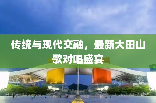 传统与现代交融，最新大田山歌对唱盛宴