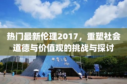 热门最新伦理2017，重塑社会道德与价值观的挑战与探讨