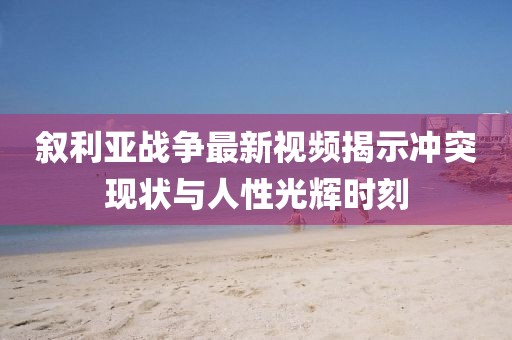 叙利亚战争最新视频揭示冲突现状与人性光辉时刻