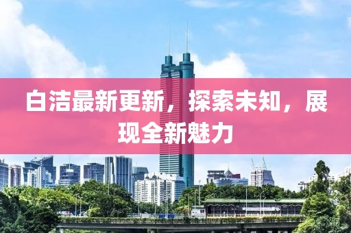 白洁最新更新，探索未知，展现全新魅力